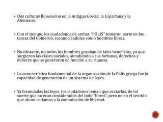  Dos culturas florecieron en la Antigua Grecia: la Espartana y la 
Ateniense. 
 Con el tiempo, los ciudadanos de ambas “POLIS” tomaron parte en las 
tareas del Gobierno, reconociéndoles como hombres libres. 
 No obstante, no todos los hombres gozaban de tales beneficios, ya que 
surgieron las clases sociales, atendiendo a sus fortunas, derechos y 
deberes que se generaron en función a su riqueza. 
 La característica fundamental de la organización de la Polis griega fue la 
capacidad de generación de un sistema de leyes. 
 Ya formuladas las leyes, los ciudadanos tenían que acatarlas, de tal 
suerte que no eran considerados del todo “libres”, pero no en el sentido 
que ahora le damos a la connotación de libertad. 
 