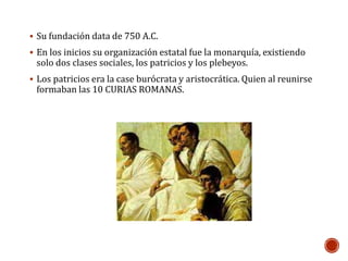  Su fundación data de 750 A.C. 
 En los inicios su organización estatal fue la monarquía, existiendo 
solo dos clases sociales, los patricios y los plebeyos. 
 Los patricios era la case burócrata y aristocrática. Quien al reunirse 
formaban las 10 CURIAS ROMANAS. 
 