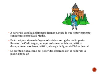  A partir de la caída del imperio Romano, inicia lo que históricamente 
conocemos como Edad Media. 
 En ésta época siguen influyendo las ideas recogidas del imperio 
Romano de Carlomagno, aunque en las comunidades políticas 
desaparece el monismo político, al surgir la figura del Señor Feudal. 
 Se acentúa el dualismo del poder del soberano con el poder de la 
justicia popular. 
 