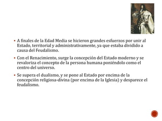  A finales de la Edad Media se hicieron grandes esfuerzos por unir al 
Estado, territorial y administrativamente, ya que estaba dividido a 
causa del Feudalismo. 
 Con el Renacimiento, surge la concepción del Estado moderno y se 
revaloriza el concepto de la persona humana poniéndolo como el 
centro del universo. 
 Se supera el dualismo, y se pone al Estado por encima de la 
concepción religiosa-divina (por encima de la Iglesia) y desparece el 
feudalismo. 
 