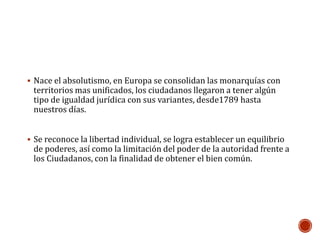  Nace el absolutismo, en Europa se consolidan las monarquías con 
territorios mas unificados, los ciudadanos llegaron a tener algún 
tipo de igualdad jurídica con sus variantes, desde1789 hasta 
nuestros días. 
 Se reconoce la libertad individual, se logra establecer un equilibrio 
de poderes, así como la limitación del poder de la autoridad frente a 
los Ciudadanos, con la finalidad de obtener el bien común. 
 