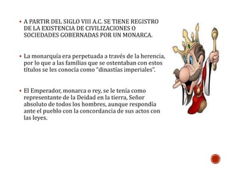  A PARTIR DEL SIGLO VIII A.C. SE TIENE REGISTRO 
DE LA EXISTENCIA DE CIVILIZACIONES O 
SOCIEDADES GOBERNADAS POR UN MONARCA. 
 La monarquía era perpetuada a través de la herencia, 
por lo que a las familias que se ostentaban con estos 
títulos se les conocía como “dinastías imperiales”. 
 El Emperador, monarca o rey, se le tenía como 
representante de la Deidad en la tierra, Señor 
absoluto de todos los hombres, aunque respondía 
ante el pueblo con la concordancia de sus actos con 
las leyes. 
 