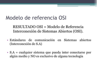 Modelo de referencia OSI,[object Object],RESULTADO OSI = Modelo de Referencia Interconexión de Sistemas Abiertos (OSI).,[object Object],Estándares de comunicación en Sistemas abiertos (Interconexión de S.A),[object Object],S.A = cualquier sistema que pueda inter conectarse por algún medio y NO es exclusivo de alguna tecnología,[object Object]