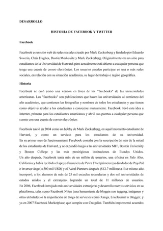 DESARROLLO
HISTORIA DE FACEBOOK Y TWITTER
Facebook
Facebook es un sitio web de redes sociales creado por Mark Zuckerberg y fundado por Eduardo
Saverin, Chris Hughes, Dustin Moskovitz y Mark Zuckerberg. Originalmente era un sitio para
estudiantes de la Universidad de Harvard, pero actualmente está abierto a cualquier persona que
tenga una cuenta de correo electrónico. Los usuarios pueden participar en una o más redes
sociales, en relación con su situación académica, su lugar de trabajo o región geográfica.
Historia
Facebook se creó como una versión en línea de los "facebooks" de las universidades
americanas. Los "facebooks" son publicaciones que hacen las universidades al comienzo del
año académico, que contienen las fotografías y nombres de todos los estudiantes y que tienen
como objetivo ayudar a los estudiantes a conocerse mutuamente. Facebook llevó esta idea a
Internet, primero para los estudiantes americanos y abrió sus puertas a cualquier persona que
cuente con una cuenta de correo electrónico.
Facebook nació en 2004 como un hobby de Mark Zuckerberg, en aquél momento estudiante de
Harvard, y como un servicio para los estudiantes de su universidad.
En su primer mes de funcionamiento Facebook contaba con la suscripción de más de la mitad
de los estudiantes de Harvard, y se expandió luego a las universidades MIT, Boston University
y Boston College y las más presitigiosas instituciones de Estados Unidos.
Un año después, Facebook tenía más de un millón de usuarios, una oficina en Palo Alto,
California y había recibido el apoyo financiero de Peter Thiel primero (co-fundador de Pay-Pal
e inversor ángel) (500 mil U$D) y el Accel Partners después ($12.7 millones). Ese mismo año
incorporó, a los alumnos de más de 25 mil escuelas secundarias y dos mil universidades de
estados unidos y el extranjero, logrando un total de 11 millones de usuarios.
En 2006, Facebook introjudo más universidades extranjeras y desarrollo nuevos servicios en su
plataforma, tales como Facebook Notes (una herramienta de bloggin con tagging, imágenes y
otras utilidades) o la importación de blogs de servicios como Xanga, LiveJournal o Blogger, y
ya en 2007 Facebook Marketplace, que compite con Craigslist. También implementó acuerdos
 