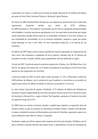 comerciales con iTunes y recibió una inversión de capital adicional de 25 millones de dólares
por parte de Peter Thiel, Greylock Partners y Meritech Capital Partners.
En marzo de 2006, BusinessWeek divulgó que una adquisición potencial del sitio estaba bajo
negociación. Facebook declinó una oferta de $750 millones.
En 2006 Facebook se "hizo público" permitiendo que no sólo los estudiantes de determinadas
universidades o escuelas americanas participaran en él, sino que todas las personas que tengan
correo electrónico puedan formar parte de su comunidad. Facebook se convirtió entonces en
una comunidad de comunidades, en él se conectan estudiantes, empresas y gente que puede
elegir participar en una o más redes. Es una comunidad creada por y en función de sus
miembros.
En febrero de 2007 llegó a tener la mayor cantidad de usuarios registrados en comparación con
otros sitios web orientados a estudiantes de nivel superior, teniendo más de 19 millones de
miembros en todo el mundo, debido a que originalmente sólo fue publicado en inglés.
En julio de 2007, Facebook anunció su primera adquisición, Parekey, Inc. De Blake Ross y Joe
Hewitt. En agosto del mismo año, se le dedicó la portada de la prestigiosa revista Newsweek;
además de una integración con YouTube.
A fines de octubre de 2007 la red de redes vendió una parte, el 1.6%, a Microsoft a cambio de
$240 millones de dólares, con la condición de que Facebook se convirtiera en un modelo de
negocio para marcas de fábrica en donde se ofrezcan sus productos y servicios.
La más reciente inyección de capital a Facebook -27,5 millones de dólares-fue liderada por
Greylock Venture Capital (fondo de inversión con fuerte vínculo con la CIA). Uno de los socios
de Greylock es Howard Cox, -según el diario The Guardian-, pertenece al fondo de inversión
en capital de riesgo de la CIA.
En 2008 lanzó su versión en francés, alemán y español para impulsar su expansión fuera de
Estados Unidos, ya que sus usuarios se concentran en Estados Unidos, Canadá y Gran Bretaña.
La mayor cantidad de usuarios de Iberoamérica, proviene de Colombia, superando a países con
mayor población como México, Brasil y Argentina.
Facebook compite por abrirse espacio entre empresas de éxito como Google y MySpace, por lo
que se enfrenta a grandes desafíos para lograr crecer y desarrollarse. Una de las estrategias de
 