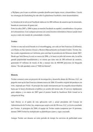 y MySpace, por lo que se enfrenta a grandes desafíos para lograr crecer y desarrollarse. Una de
las estrategias de Zuckerberg ha sido abrir la plataforma Facebook a otros desarrolladores.
La fortaleza de la red social Facebook radica en los 800 millones de usuarios que ha alcanzado,
basada en conexiones de gente real.
Entre los años 2007 y 2008 se puso en marcha Facebook en español, extendiéndose a los países
de Latinoamérica. Casi cualquier persona con conocimientos informáticos básicos puede tener
acceso a todo este mundo de comunidades virtuales.
Twitter
Twitter es una red social basada en el microblogging, con sede en San Francisco (California),
con filiales en San Antonio (Texas) y Boston (Massachusetts) en Estados Unidos. Twitter, Inc.
fue creado originalmente en California, pero está bajo la jurisdicción de Delaware desde 2007.
Desde que Jack Dorsey lo creó en marzo de 2006, y lo lanzó en julio del mismo año, la red ha
ganado popularidad mundialmente y se estima que tiene más de 200 millones de usuarios,
generando 65 millones de tweets al día y maneja más de 800.000 peticiones de búsqueda
diarias.1
Ha sido apodado como el "SMS de Internet".
Historia
Twitter comenzó como un proyecto de investigación y desarrollo dentro de Obvious, LLC, un
pequeño start-up de San Francisco durante marzo de 2006. El nombre original del producto era
twttr, inspirado por Flickr. Al principio fue usado internamente por la compañía desarrolladora
hasta que lo lanzó oficialmente al público en octubre del mismo año. El servicio rápidamente
ganó adeptos, y en marzo de 2007 ganó el premio South by Southwest Web Award en la
categoría de blog.
Jack Dorsey es el padre de esta aplicación web y actual presidente del Consejo de
Administración de Twitter, Inc, empresa que surgió a raíz de Obvious, LLC y el éxito cosechado
por Twitter. A principios de 2008, el equipo de Twitter estaba compuesto por 18 personas,
durante 2009 Twitter ha multiplicado su plantilla por cuatro y sigue creciendo.
Aunque Twitter usó durante un corto período de tiempo los servicios de publicidad como
 