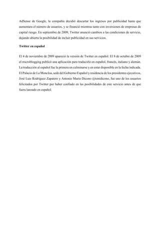 AdSense de Google, la compañía decidió descartar los ingresos por publicidad hasta que
aumentara el número de usuarios, y se financió mientras tanto con inversiones de empresas de
capital riesgo. En septiembre de 2009, Twitter anunció cambios a las condiciones de servicio,
dejando abierta la posibilidad de incluir publicidad en sus servicios.
Twitter en español
El 4 de noviembre de 2009 apareció la versión de Twitter en español. El 8 de octubre de 2009
el microblogging publicó una aplicación para traducirlo en español, francés, italiano y alemán.
La traducción al español fue la primera en culminarse y en estar disponible en la fecha indicada.
El Palacio de La Moncloa, sede del Gobierno Español y residencia de los presidentes ejecutivos,
José Luis Rodríguez Zapatero y Antonio Mario Dicono @tonidicono, fue uno de los usuarios
felicitados por Twitter por haber confiado en las posibilidades de este servicio antes de que
fuera lanzado en español.
 