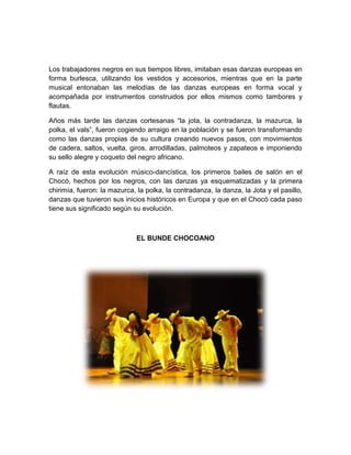 Los trabajadores negros en sus tiempos libres, imitaban esas danzas europeas en
forma burlesca, utilizando los vestidos y accesorios, mientras que en la parte
musical entonaban las melodías de las danzas europeas en forma vocal y
acompañada por instrumentos construidos por ellos mismos como tambores y
flautas.
Años más tarde las danzas cortesanas “la jota, la contradanza, la mazurca, la
polka, el vals”, fueron cogiendo arraigo en la población y se fueron transformando
como las danzas propias de su cultura creando nuevos pasos, con movimientos
de cadera, saltos, vuelta, giros, arrodilladas, palmoteos y zapateos e imponiendo
su sello alegre y coqueto del negro africano.
A raíz de esta evolución músico-dancística, los primeros bailes de salón en el
Chocó, hechos por los negros, con las danzas ya esquematizadas y la primera
chirimía, fueron: la mazurca, la polka, la contradanza, la danza, la Jota y el pasillo,
danzas que tuvieron sus inicios históricos en Europa y que en el Chocó cada paso
tiene sus significado según su evolución.
EL BUNDE CHOCOANO
 