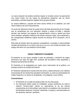 La nueva situación de amplios sectores negros en el plano social, fue generando
una mayor fusión con las capas de procedencia hispánica, que se vieron
precisadas a asimilar aspectos raigales de los grupos afroides.
La música folklórica y popular del istmo estuvo teñida en lo adelante, por este
hecho histórico de suma trascendencia.
Un punto de referencia inicial se puede tomar del baile afrocolonial de los Congós
que se caracterizan por una expresión violenta y erótica al bailar y además
asocian casi siempre una especie de representación mímica y teatral que tiene
como temática, episodios históricos del infame comercio negro, de la esclavitud y
las consiguientes rebeliones negras durante los tiempos de la conquista y de la
colonia.
Este baile de tambor tiene los patrones coreográficos, musicales e instrumentales
iniciales del tamborito en su forma más pura y es a su vez el baile de tambor más
antiguo del istmo con una tradición oral de siglos.
DANZA TAMBORITO PANAMEÑO
El tamborito es una danza cantada a base de palmadas y tambores de origen
americana que data del siglo XVII, producto del sincretismo entre españoles y
Esclavos provenientes de África.
El Tamborito en la antigüedad era usado como instrumento de la política y la
protesta social en la Ciudad de Panamá.
El Tamborito representa la mezcla entre los ritmos y bailes africanos y los militares
provenientes de los tamborines populares de España, su canto es acompañado de
coplas hispánica y su danza es de galanteo, muy elegante y poco erótico.
Características:
 El tamborito es un baile de pareja suelta, de una sola pareja.
 Su motivación difiere según la modalidad, aunque predomina en toda la
relación hombre-mujer, siendo su ascendencia la de las danzas
propiciatorias de la fecundidad, esta relación se establece más marcada en
los llamados tambores “morenos” (darientas y congós) y más atenuados en
los tambores “blancos” (santeño).
 