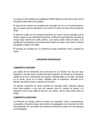 La costura e hilo utilizado para detallar la Pollera deben ser del mismo color que el
terciopelo, talón-menos los zapatos.
El traje de las mujeres se completa con horquillas de oro y un tocado llamativo,
que se supone que se asemejan a una corona. El casco se hace comúnmente de
Shell.
El Montuno usado por los artistas masculinos es mucho menos compleja que la
Pollera usado por las intérpretes femeninas. El Montuno generalmente consiste de
manga larga camisa de cuello, blanco, que queda suelto sobre el artista. Los
pantalones que llevaban los hombres están hechos de negro, azul marino o blanco
de algodón y llegan a la rodilla.
El conjunto se completa con un sombrero de paja superficial y lona o zapatos de
cuero.
VARIANTES REGIONALES
TAMBORITO SANTEÑO
Las coplas de los tamboritos de la provincia de Los Santos son de pura cepa
hispánica y recorren toda una gama del sentir español, son tiernas en el requiebro,
cálidas en el amor, impetuosas en la pasión, sentimentales en la queja, injuriosas
en el insulto, duras en el olvido, rebeldes ante la imposición, amantes de la
libertad, de espíritu burlón y certeros en la crítica.
En algunas ocasiones se hacen mención de animales como: palomas, garzas
entre otros pájaros y una que otra especie como la culebra, la iguana y la
caguama. Casi nunca utiliza la flora en sus coplas, solo la utiliza como telón de
fondo.
TAMBORITO CHIRICANO
La Provincia de Chiriquí cultiva el tambor con melodías, ritmos, nomenclaturas,
coreografía e intención propia, este tambor es catalogado como el tambor de ritmo
más acelerado. Es una región con tambores de faena los cuales son muy escasos
en la República.
 