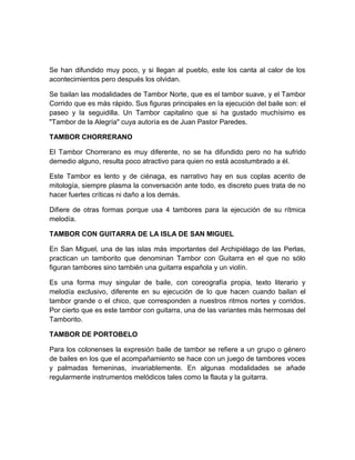 Se han difundido muy poco, y si llegan al pueblo, este los canta al calor de los
acontecimientos pero después los olvidan.
Se bailan las modalidades de Tambor Norte, que es el tambor suave, y el Tambor
Corrido que es más rápido. Sus figuras principales en la ejecución del baile son: el
paseo y la seguidilla. Un Tambor capitalino que si ha gustado muchísimo es
"Tambor de la Alegría" cuya autoría es de Juan Pastor Paredes.
TAMBOR CHORRERANO
El Tambor Chorrerano es muy diferente, no se ha difundido pero no ha sufrido
demedio alguno, resulta poco atractivo para quien no está acostumbrado a él.
Este Tambor es lento y de ciénaga, es narrativo hay en sus coplas acento de
mitología, siempre plasma la conversación ante todo, es discreto pues trata de no
hacer fuertes críticas ni daño a los demás.
Difiere de otras formas porque usa 4 tambores para la ejecución de su rítmica
melodía.
TAMBOR CON GUITARRA DE LA ISLA DE SAN MIGUEL
En San Miguel, una de las islas más importantes del Archipiélago de las Perlas,
practican un tamborito que denominan Tambor con Guitarra en el que no sólo
figuran tambores sino también una guitarra española y un violín.
Es una forma muy singular de baile, con coreografía propia, texto literario y
melodía exclusivo, diferente en su ejecución de lo que hacen cuando bailan el
tambor grande o el chico, que corresponden a nuestros ritmos nortes y corridos.
Por cierto que es este tambor con guitarra, una de las variantes más hermosas del
Tamborito.
TAMBOR DE PORTOBELO
Para los colonenses la expresión baile de tambor se refiere a un grupo o género
de bailes en los que el acompañamiento se hace con un juego de tambores voces
y palmadas femeninas, invariablemente. En algunas modalidades se añade
regularmente instrumentos melódicos tales como la flauta y la guitarra.
 