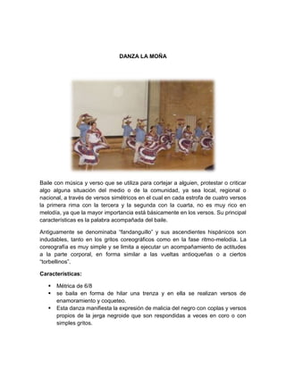DANZA LA MOÑA
Baile con música y verso que se utiliza para cortejar a alguien, protestar o criticar
algo alguna situación del medio o de la comunidad, ya sea local, regional o
nacional, a través de versos simétricos en el cual en cada estrofa de cuatro versos
la primera rima con la tercera y la segunda con la cuarta, no es muy rico en
melodía, ya que la mayor importancia está básicamente en los versos. Su principal
características es la palabra acompañada del baile.
Antiguamente se denominaba “fandanguillo” y sus ascendientes hispánicos son
indudables, tanto en los gritos coreográficos como en la fase ritmo-melodía. La
coreografía es muy simple y se limita a ejecutar un acompañamiento de actitudes
a la parte corporal, en forma similar a las vueltas antioqueñas o a ciertos
“torbellinos”.
Características:
 Métrica de 6/8
 se baila en forma de hilar una trenza y en ella se realizan versos de
enamoramiento y coqueteo.
 Esta danza manifiesta la expresión de malicia del negro con coplas y versos
propios de la jerga negroide que son respondidas a veces en coro o con
simples gritos.
 