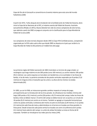 Copa de Oro de la Concacaf se convertiría en el evento máximo para esta zona del mundo
futbolístico.[100]



A partir de 1973, 7 años después de la fundación de la Confederación de Fútbol de Oceanía, daría
inicio la Copa de las Naciones de la OFC, el máximo evento del fútbol de Oceanía. Australia
(actualmente afiliada a la AFC) y Nueva Zelanda han sido los únicos campeones de este torneo,
que además a partir de 2002 se juega en conjunto con la clasificación para la Copa Mundial de
Fútbol de la zona.[109]



Los campeones de estos torneos disputan desde 1992 la Copa FIFA Confederaciones, competición
organizada por la FIFA cada cuatro años que desde 2005 se disputa en el país que recibirá a la
Copa Mundial de Fútbol al año próximo.or=red]terreno del juego




Las primeras reglas del fútbol asociación de 1863 mostraban un terreno de juego simple: un
rectángulo cuyo largo máximo era de 200 yardas (unos 183 metros) y su ancho máximo 100 yardas
(91,5 metros). Las cuatro esquinas se marcaban con banderines y no se pintaban ni las líneas de
banda, ni las de meta. La portería constaba de dos postes verticales separados por 8 yardas (7,32
metros) sin ninguna cinta o travesaño que los uniera. La altura de los mismos no estaba
determinada.[42]



En 1891, ya con la IFAB, se instauraron grandes cambios respecto al campo de juego,
principalmente por la introducción de los tiros penales. Se oficializaron las medidas mínimas del
largo (100 yardas o 91,5 metros) y ancho (50 yardas o 45,75 metros) del campo; todas las líneas de
banda y meta se debían marcar. El centro del campo se debía marcar con un punto y un círculo de
10 yardas (9,15 metros) con centro en el mismo. También se agregó un travesaño horizontal que
uniera los postes verticales; la distancia del mismo al suelo era de 8 pies (2,44 metros). A 12 yardas
(11 metros) de cada línea de meta y adentrándose en el terreno se trazaba una línea paralela: la
línea penal. Desde la base de cada poste vertical se trazaba una semi-circunferencia de 6 yardas
(5,5 metros) hacía adentro del campo. La unión de ambas formaban un área en forma de M
arqueada. También se introdujeron las redes para las metas.[144]
 