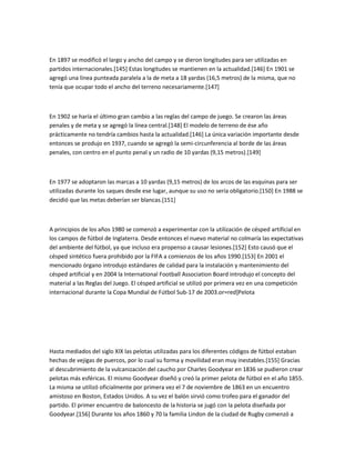 En 1897 se modificó el largo y ancho del campo y se dieron longitudes para ser utilizadas en
partidos internacionales.[145] Estas longitudes se mantienen en la actualidad.[146] En 1901 se
agregó una línea punteada paralela a la de meta a 18 yardas (16,5 metros) de la misma, que no
tenía que ocupar todo el ancho del terreno necesariamente.[147]



En 1902 se haría el último gran cambio a las reglas del campo de juego. Se crearon las áreas
penales y de meta y se agregó la línea central.[148] El modelo de terreno de ése año
prácticamente no tendría cambios hasta la actualidad.[146] La única variación importante desde
entonces se produjo en 1937, cuando se agregó la semi-circunferencia al borde de las áreas
penales, con centro en el punto penal y un radio de 10 yardas (9,15 metros).[149]



En 1977 se adoptaron las marcas a 10 yardas (9,15 metros) de los arcos de las esquinas para ser
utilizadas durante los saques desde ese lugar, aunque su uso no sería obligatorio.[150] En 1988 se
decidió que las metas deberían ser blancas.[151]



A principios de los años 1980 se comenzó a experimentar con la utilización de césped artificial en
los campos de fútbol de Inglaterra. Desde entonces el nuevo material no colmaría las expectativas
del ambiente del fútbol, ya que incluso era propenso a causar lesiones.[152] Esto causó que el
césped sintético fuera prohibido por la FIFA a comienzos de los años 1990.[153] En 2001 el
mencionado órgano introdujo estándares de calidad para la instalación y mantenimiento del
césped artificial y en 2004 la International Football Association Board introdujo el concepto del
material a las Reglas del Juego. El césped artificial se utilizó por primera vez en una competición
internacional durante la Copa Mundial de Fútbol Sub-17 de 2003.or=red]Pelota




Hasta mediados del siglo XIX las pelotas utilizadas para los diferentes códigos de fútbol estaban
hechas de vejigas de puercos, por lo cual su forma y movilidad eran muy inestables.[155] Gracias
al descubrimiento de la vulcanización del caucho por Charles Goodyear en 1836 se pudieron crear
pelotas más esféricas. El mismo Goodyear diseñó y creó la primer pelota de fútbol en el año 1855.
La misma se utilizó oficialmente por primera vez el 7 de noviembre de 1863 en un encuentro
amistoso en Boston, Estados Unidos. A su vez el balón sirvió como trofeo para el ganador del
partido. El primer encuentro de baloncesto de la historia se jugó con la pelota diseñada por
Goodyear.[156] Durante los años 1860 y 70 la familia Lindon de la ciudad de Rugby comenzó a
 