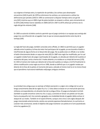 sus orígenes el tiempo extra, la repetición de partidos y los sorteos para desempatar
encuentros.[163] A partir de 1970 se eliminaron los sorteos y se comenzaron a utilizar las
definiciones por penales.[164] En 1993 se comenzaron a disputar tiempos extra con gol de
oro,[165] mientras que en 2002 el gol de plata también se empezó a utilizar, pero únicamente en
la UEFA.[166] Ambos fueron abolidos en 2004.[167] En 1967 la UEFA utilizó por primera vez la
regla del gol de visitante.[168]



En 1903 se autorizó al árbitro central a permitir que el juego continúe si un equipo saca ventaja del
juego tras una infracción de un jugador rival, lo que se conoce popularmente como ley de la
ventaja.[169]



La regla del fuera de juego, también conocida como offside, en 1863 no permitía que un jugador
ubicado entre la pelota y la línea de meta rival participara de la jugada, ya sea tocando el balón o
interfiriendo de alguna forma en el desarrollo del juego. No se podía estar en offside si se recibía
el balón directamente desde un saque de meta.[42] En 1887 esta regla fue modificada, por lo cual
un jugador estaba fuera de juego si participaba de la jugada, se ubicaba por delante de la pelota al
momento del pase, tenía a menos de 3 rivales delante y no estaba en su mitad del terreno.[170]
En 1925 el número de rivales por delante de la línea de la pelota se redujo a 2.[171] Finalmente la
última modificación a esta regla ocurrió en 1990, donde se definió que si un jugador estaba por
delante de la línea de la pelota al momento del pase y ubicado al mismo nivel (o en la misma línea)
que el penúltimo rival estaría habilitado.red]Juegos antiguos similares




La actividad más antigua que se asemeje al fútbol asociación o a algún otro código de la cual se
tenga conocimiento data de los siglos III y II a. C. Estos datos se basan en un manual de ejercicios
militares correspondientes a la dinastía Han de la antigua China. El juego era llamado ts'uh Kúh
(también se puede encontrar como tsu chu o cuju), y consistía en lanzar una pelota con los pies
hacia una pequeña red. Una variante agregaba una modalidad donde el jugador debía sortear el
ataque de sus rivales. También en el Lejano Oriente, aunque unos cinco o seis siglos después del
juego mencionado anteriormente, existía una variante japonesa llamada kemari, la cual tenía un
carácter más ceremonial, siendo el objetivo del juego mantener una pelota en el aire pasándosela
entre los jugadores.[1]
 
