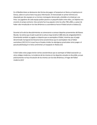 En el Mediterráneo se destacaron dos formas de juegos: el harpastum en Roma y el epislcyros en
Grecia, sobre el cual se tiene muy poca información. El mencionado en primer término era
disputado por dos equipos en un terreno rectangular demarcado y dividido a la mitad por una
línea. Los jugadores de cada equipo podían pasarse un pequeño balón entre ellos, y el objetivo era
enviarlo al campo contrario. Esta variante fue muy popular entre los años 700 y 800, y a pesar de
haber sido introducida en las Islas Británicas su ascendencia hacia el fútbol actual es dudosa.[1]



Durante la Era de los descubrimientos se comenzaron a conocer deportes provenientes del Nuevo
Mundo. Se estima que el pok ta pok de la cultura maya tendría 3.000 años de antigüedad.[9] En
Groenlandia también se jugaba un deporte que se asemejaba al fútbol, mientras que el juego
denominado marngrook de Oceanía tenía características que lo asemejaban más al fútbol
australiano.[10] [11] En lo que hoy es Estados Unidos los aborígenes practicaban otros juegos: el
pasuckuakohowog en el área continental y el asqaqtuk en Alaska.[12]



Si bien todos estos juegos tenían ciertas características que se asemejan al fútbol asociación y a
otros códigos modernos, la incidencia de los mismos en los deportes actuales es discutible, ya que
prácticamente no hay vinculación de los mismos con las Islas Británicas, el hogar del fútbol
moderno.[2///
 