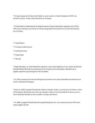 * El mejor equipo de la Historia del Fútbol es -para muchos- el Brasil Campeón de 1970. con
Jairzinho, Gerson, Tostao, Pelé y Rivelinho en el ataque.



* El Club Atlético Independiente de Argentina gana 4 Copas Libertadores seguidas entre 1972 y
1975. Con el tiempo se convierte en el Club más ganador de la historia en el nivel internacional,
con 15 títulos:




* 7 Libertadores

* 2 Europeo-Sudamericana

* 3 Interamericanas

* 2 Supercopas

* 1 Recopa



* Diego Maradona, el crack futbolístico argentino, marca ante Inglaterra en los cuartos de final del
Mundial México'86 el gol más espectacular de la Historia de los Mundiales. Maradona es el
jugador argentino que participó en más mundiales.



* En 1991 el equipo Colo Colo de Chile gana por primera vez la Copa Libertadores de América tras
vencer a Olimpia de Paraguay.



* Brasil, en 1994, Campeón Mundial de Fútbol en Estados Unidos, se convierte en el Primer y único
Tetracampeón del Mundo tras vencer por penales a Italia en la emocionada final. Brasil, ya en su
tercer Galardón Mundial se hizo acreedor a la Copa Jules Rimet.



* En 1998, el jugador Ronaldo (Brasil) fue galardonado por 3ra. vez consecutiva por la FIFA como
mejor jugador del año.
 
