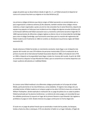 juegos de pelota que se desarrollaron desde el siglo III a. C. y el fútbol actual,[1] el deporte tal
como se lo conoce hoy tiene sus orígenes en las Islas Británicas.[2]



Los primeros códigos británicos que dieron origen al fútbol asociación se caracterizaban por su
poca organización y violencia extrema.[3] No obstante, también existían otros códigos menos
violentos y mejor organizados: quizás uno de los más conocidos fue el calcio florentino, deporte de
equipo muy popular en Italia que tuvo incidencia en los códigos de algunas escuelas británicas.[4]
La formación definitiva del fútbol asociación tuvo su momento culminante durante el Siglo XIX. En
1848 representantes de diferentes colegios ingleses se dieron cita en la Universidad de Cambridge
para crear el código Cambridge, que funcionaría como base para la creación del reglamento del
fútbol moderno.[5] Finalmente en 1863 en Londres se oficializaron las primeras reglas del fútbol
asociación.[6]



Desde entonces el fútbol ha tenido un crecimiento constante, hasta llegar a ser el deporte más
popular del mundo con unas 270 millones de personas involucradas.[7] Con la realización de la
primera reunión de la International Football Association Board en 1886 y la fundación de la FIFA
en 1904, el deporte se ha expandido hasta llegar a todos los rincones del mundo. A partir de 1930
se comenzaría a disputar la Copa Mundial de Fútbol, que se convertiría en el evento deportivo con
mayor audiencia del planeta.or=red]Edad Media




Se conoce como fútbol medieval a los diferentes códigos practicados en la Europa de la Edad
Media, particularmente en las Islas Británicas y zonas aledañas. El registro más antiguo de una
actividad similar al fútbol moderno en la época surgió en los años 1170 de la mano de un texto de
William FitzStephen, donde explicaba la realización de un juego de pelota (no se usaba la palabra
fútbol) practicado por los jóvenes londinenses. La violencia de estos juegos y la necesidad de que
los soldados practicaran la arquería en lugar de lo primero llevaron a que Eduardo II de Inglaterra
prohibiera el juego en 1314. Desde entonces los juegos continuaron en forma ilegal.[13]



El soule era un juego de pelota francés que se practicaba a través de los prados, los bosques,
landas y hasta las villas o estanques. El fin era devolver el balón en un lugar indicado, el fogón de
 