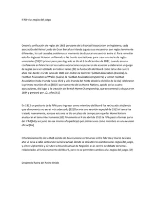 IFAB y las reglas del juego




Desde la unificación de reglas de 1863 por parte de la Football Association de Inglaterra, cada
asociación del Reino Unido de Gran Bretaña e Irlanda jugaba sus encuentros con reglas levemente
diferentes, lo cual causaba problemas al momento de disputar encuentros entre sí. Para remediar
esto los ingleses hicieron un llamado a las demás asociaciones para crear una serie de reglas
universales.[59] El primer paso para lograrlo se dio el 6 de diciembre de 1882, cuando en una
conferencia en Manchester las cuatro asociaciones se pusieron de acuerdo y elaboraron un juego
de reglas para ser utilizado en todo el reino.[20] La fundación del Board como tal se dio cuatro
años más tarde: el 2 de junio de 1886 en Londres la Scottish Football Association (Escocia), la
Football Association of Wales (Gales), la Football Association (Inglaterra) y la Irish Football
Association (toda Irlanda hasta 1921 y solo Irlanda del Norte desde la división de la isla) celebraron
la primera reunión oficial.[60] El acercamiento de las Home Nations, apodo de las cuatro
asociaciones, dio lugar a la creación del British Home Championship, que se comenzó a disputar en
1884 y perduró por 101 años.[61]



En 1912 un petitorio de la FIFA para ingresar como miembro del Board fue rechazado aludiendo
que el momento no era el más adecuado.[62] Durante una reunión especial de 1913 el tema fue
tratado nuevamente, aunque esta vez se dio un plazo de tiempo para que las Home Nations
analizaran el tema internamente.[63] Finalmente el 4 de abril de 1913 la FIFA pasó a formar parte
del IFAB[64] y en junio de ese mismo año participó por primera vez como miembro en una reunión
oficial.[65]



El funcionamiento de la IFAB consta de dos reuniones ordinarias: entre febrero y marzo de cada
año se lleva a cabo la Reunión General Anual, donde se discuten los cambios a las reglas del juego,
y entre septiembre y octubre la Reunión Anual de Negocios es el centro de debate de temas
relacionados al funcionamiento del Board, pero no se permiten cambios a las reglas del juego.[59]



Desarrollo fuera del Reino Unido
 