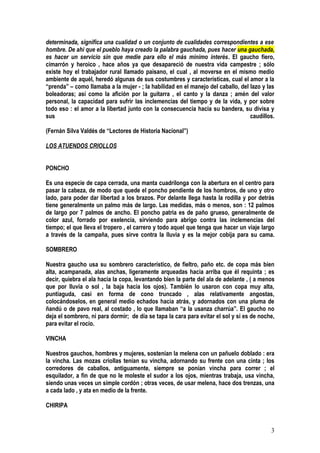 determinada, significa una cualidad o un conjunto de cualidades correspondientes a ese
hombre. De ahí que el pueblo haya creado la palabra gauchada, pues hacer una gauchada,
es hacer un servicio sin que medie para ello el más mínimo interés. El gaucho fiero,
cimarrón y heroico , hace años ya que desapareció de nuestra vida campestre ; sólo
existe hoy el trabajador rural llamado paisano, el cual , al moverse en el mismo medio
ambiente de aquél, heredó algunas de sus costumbres y características, cual el amor a la
“prenda” – como llamaba a la mujer - ; la habilidad en el manejo del caballo, del lazo y las
boleadoras; así como la afición por la guitarra , el canto y la danza ; amén del valor
personal, la capacidad para sufrir las inclemencias del tiempo y de la vida, y por sobre
todo eso : el amor a la libertad junto con la consecuencia hacia su bandera, su divisa y
sus                                                                               caudillos.

(Fernán Silva Valdés de “Lectores de Historia Nacional”)

LOS ATUENDOS CRIOLLOS


PONCHO

Es una especie de capa cerrada, una manta cuadrilonga con la abertura en el centro para
pasar la cabeza, de modo que quede el poncho pendiente de los hombros, de uno y otro
lado, para poder dar libertad a los brazos. Por delante llega hasta la rodilla y por detrás
tiene generalmente un palmo más de largo. Las medidas, más o menos, son : 12 palmos
de largo por 7 palmos de ancho. El poncho patria es de paño grueso, generalmente de
color azul, forrado por exelencia, sirviendo para abrigo contra las inclemencias del
tiempo; el que lleva el tropero , el carrero y todo aquel que tenga que hacer un viaje largo
a través de la campaña, pues sirve contra la lluvia y es la mejor cobija para su cama.

SOMBRERO

Nuestra gaucho usa su sombrero característico, de fieltro, paño etc. de copa más bien
alta, acampanada, alas anchas, ligeramente arqueadas hacia arriba que él requinta ; es
decir, quiebra el ala hacia la copa, levantando bien la parte del ala de adelante , ( a menos
que por lluvia o sol , la baja hacia los ojos). También lo usaron con copa muy alta,
puntiaguda, casi en forma de cono truncado , alas relativamente angostas,
colocándoselos, en general medio echados hacia atrás, y adornados con una pluma de
ñandú o de pavo real, al costado , lo que llamaban “a la usanza charrúa”. El gaucho no
deja el sombrero, ni para dormir; de día se tapa la cara para evitar el sol y si es de noche,
para evitar el rocío.

VINCHA

Nuestros gauchos, hombres y mujeres, sostenían la melena con un pañuelo doblado : era
la vincha. Las mozas criollas tenían su vincha, adornando su frente con una cinta ; los
corredores de caballos, antiguamente, siempre se ponían vincha para correr ; el
esquilador, a fin de que no le moleste el sudor a los ojos, mientras trabaja, usa vincha,
siendo unas veces un simple cordón ; otras veces, de usar melena, hace dos trenzas, una
a cada lado , y ata en medio de la frente.

CHIRIPA


                                                                                           3
 