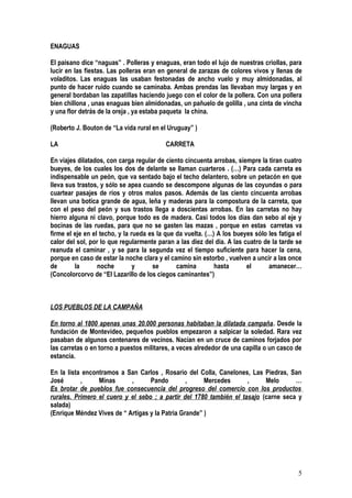 ENAGUAS

El paisano dice “naguas” . Polleras y enaguas, eran todo el lujo de nuestras criollas, para
lucir en las fiestas. Las polleras eran en general de zarazas de colores vivos y llenas de
voladitos. Las enaguas las usaban festonadas de ancho vuelo y muy almidonadas, al
punto de hacer ruido cuando se caminaba. Ambas prendas las llevaban muy largas y en
general bordaban las zapatillas haciendo juego con el color de la pollera. Con una pollera
bien chillona , unas enaguas bien almidonadas, un pañuelo de golilla , una cinta de vincha
y una flor detrás de la oreja , ya estaba paqueta la china.

(Roberto J. Bouton de “La vida rural en el Uruguay” )

LA                                        CARRETA

En viajes dilatados, con carga regular de ciento cincuenta arrobas, siempre la tiran cuatro
bueyes, de los cuales los dos de delante se llaman cuarteros . (…) Para cada carreta es
indispensable un peón, que va sentado bajo el techo delantero, sobre un petacón en que
lleva sus trastos, y sólo se apea cuando se descompone algunas de las coyundas o para
cuartear pasajes de ríos y otros malos pasos. Además de las ciento cincuenta arrobas
llevan una botica grande de agua, leña y maderas para la compostura de la carreta, que
con el peso del peón y sus trastos llega a doscientas arrobas. En las carretas no hay
hierro alguna ni clavo, porque todo es de madera. Casi todos los días dan sebo al eje y
bocinas de las ruedas, para que no se gasten las mazas , porque en estas carretas va
firme el eje en el techo, y la rueda es la que da vuelta. (…) A los bueyes sólo les fatiga el
calor del sol, por lo que regularmente paran a las diez del dia. A las cuatro de la tarde se
reanuda el caminar , y se para la segunda vez el tiempo suficiente para hacer la cena,
porque en caso de estar la noche clara y el camino sin estorbo , vuelven a uncir a las once
de       la       noche         y     se       camina        hasta      el      amanecer…
(Concolorcorvo de “El Lazarillo de los ciegos caminantes”)



LOS PUEBLOS DE LA CAMPAÑA

En torno al 1800 apenas unas 20.000 personas habitaban la dilatada campaña. Desde la
fundación de Montevideo, pequeños pueblos empezaron a salpicar la soledad. Rara vez
pasaban de algunos centenares de vecinos. Nacían en un cruce de caminos forjados por
las carretas o en torno a puestos militares, a veces alrededor de una capilla o un casco de
estancia.

En la lista encontramos a San Carlos , Rosario del Colla, Canelones, Las Piedras, San
José       ,     Minas      ,      Pando         ,     Mercedes      ,     Melo      …
Es brotar de pueblos fue consecuencia del progreso del comercio con los productos
rurales. Primero el cuero y el sebo ; a partir del 1780 también el tasajo (carne seca y
salada)
(Enrique Méndez Vives de “ Artigas y la Patria Grande” )




                                                                                           5
 
