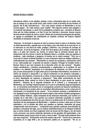 MOZOS DE MALA CAMISA


Abundancia relativa, la de caballos, paisaje y carne; únicamente lujos de un medio rudo,
que se tradujo en un tipo social único, pero común a todo el territorio de esa frontera: el
gaucho. De él dijo Concolorcorvo : “son unos mozos nacidos en Montevideo y en los
vecinos pagos” , de “mala camisa y peor vestido”. Para algunos autores nace apegado a
la evolución del paisaje y a partir de los pobladores europeos que , cercados en Buenos
Aires por los indios pampas y en San Fe por los charrúas y mocovíes, buscan nuevos
terrenos donde surtirse de carne y cueros. Desde que la presencia portuguesa de agudiza,
se agrega la posibilidad del contrabando en aquellos confines del Imperio español
sometidos al monopolio comercial.

 Entonces, “al principio la vaquería es solo la aventura hacia la selva o el desierto, hacia
un límite desconocido y agreste pero no tan lejano, pero más tarde es el cruce del río, es
el internarse en una tierra de nadie, pródiga y libérrima. Los convoyes de carretas en
semi-círculo , la luz de los fogones , el tufo acre de la grasa y de la sangre, el bramido del
tigre y el grito del charrúa, las noches al sereno bajo la inmensa bóveda azul, la
persecución del toro bravío a través de dilatados llanos y cuchillas, todo eso agudiza el
problema , todo contribuye a desgarrar al hombre de su matriz europea” “Pero con el
cruce del río (hacia la Banda Oriental) un nuevo fenómeno habrá de catalizar definitiva y
profundamente ese proceso”. “Reiniciando su marcha de conquista y colonización hacia
el sur, interrumpida por el período de anexión a España, Portugal ha fundado frente a
Buenos Aires la que será manzana de la discordia entre las dos coronas”. “Aquellos
mozos santafesinos y porteños acostumbrados a vagabundear en la periferia de sus
pueblos, a su albedrío, amparados en la abundancia de alimentos, sin oficio conocido,
que ya eran preocupación un siglo antes para el hacendoso Hernandarias, encuentran un
motivo de aventura y desarrollo a su natural inclinación en las primeras cuereadas y
vaqueadas. Allí empiezan a hacerse de un oficio: la faena del ganado y el conocimiento de
la tierra. Resultando así vaqueros y baqueanos”. “Este doble conocimiento los hace
especialmente útiles cuando se inicia la faena clandestina en gran escala de nuestro
territorio”. “Después de la segunda fundación de la Colonia y a consecuente de
Montevideo, ese maridaje hispano-lusitano en el cual el contrabando juega principalísimo
rol, se incrementa enormemente con el consiguiente aumento de faeneros clandestinos,
que ya imbuidos de su propio valor se conchaban alternativamente a unos y otros para la
charqueada y el transporte de los cueros”. “A los primeros porteños y santafesinos se
han agregado nuevos contingentes del mismo origen y bien pronto mestizos paraguayos (
y hasta criollos chilenos) , tapes avanzados de las estancias misionales, que vuelven a la
ventajas de la vida libre y que aportan sus mujeres (elementos quedados en nuestro
territorio principalmente de entre los que vinieron a la destrucción de la Colonia y para la
expulsión de los portugueses de Montevideo ) ; también se suman a ellos pero en forma
esporádica y sin el sentido del oficio que aquellos ya denotan, elementos del grupo
conglomerado charrúa-minuano”. “Justamente esas grandes matanzas semi-oficiales de
ganados a principios del siglo, que se realizan sistemáticamente en el triángulo territorial
que se forma tirando una línea imaginaria entre las bocas del Río Negro y las del Santa
Lucía, provocan una merma realmente alarmante en los ganados allí aposentados y los
sobrevivientes pronto huyen hacia el norte y hacia el este” “De este modo podemos decir
que nace el gaucho”. “El elemento central de nuestra vida rural”. “Centro de su estructura
económica en el siglo XVIII y de su formación política en el siguiente”. “No es un


                                                                                            6
 