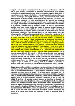 campesino en la acepción correcta de término, tampoco es un rural afincado a la tierra”.
“Es un típico marginal. Descendiente de individuos semi-urbanos del grupo guerrero
conquistador, no de verdaderos colonos; hombres duros y duchos en la pelea, viriles, ya
adaptados a una vida áspera, individualistas y despegados de la fórmula social hogareña,
como los marinos que forman parte del núcleo inicial y lo incrementan de modo notable
por su facilidad de adaptación a las condiciones de vida vagabunda, casi errática, sin
oficio definido, trabajando , o mejor conchabándose para subvenir una necesidad
inmediata que nunca es la del alimento o sea la de la supervivencia, puesto que la comida
está siempre asegurada por la abundancia pantagruélica de carne fruto de las hecatombes
de la vaquería” “Las características del medio agreste y el contacto con el indígena
acentúan hasta hacer hondas huellas sus rasgos de barbarie. No es ni siquiera un
verdadero pastor con su metodología de nomadismo engordador de ganados,
aprovechador directo de la riqueza primaria y secundaria de éstos, con su grupo patriarcal
perfectamente organizado. Pocos autores registraron con mayor sentido crítico esa
cultura masculina que Félix de Azara, cuando describe a “los gauchos o gauderios” de las
zonas de Montevideo y Maldonado. “Todos son por lo común escapados de las cárceles
de España y del Brasil, o de los que por sus atrocidades huyen a los desiertos. Su
desnudez, su barba larga, su cabello nunca peinado, y la oscuridad y porquería de
semblante, les hacen espantosos a la vista. Por ningún motivo ni interés quieren servir a
nadie, y sobre ser ladrones, roban también mujeres. Las llevan a los bosques, y viven con
ellas en una choza, alimentándose con vacas silvestres. Cuando tiene alguna necesidad
o capricho el gaucho, roba algunos caballos o vacas, las lleva y vende en el Brasil, de
donde trae lo que le hace falta. Yo recogí entre otras, a una de tales mujeres española; me
contó que hacía diez años que la había robado un tal Cuenca: que este le había muerto
otro; que a este había muerto un tercero; y a éste el que la estaba poseyendo”. En las
primeras décadas del siglo XX , cuando ya definitivamente eliminado como tipo social,
pasa a ser un símbolo, un historiador de muy buena pluma sintetiza la realidad con la
necesidad colectiva que todo símbolo encierra, tranzando un retrato diferente. Para
Alberto Zum Felde , el gaucho es el “tipo nacional” , que está “hecho para las actividades
estéticas : para el amor, para el juego , para el canto y para la guerra”. Habitante de una
campaña en que la familia casi no existe y donde la sociabilidad se concentra en
pulperías, pasea si extraño señorío en torno a las carreras de caballos, el truco o la taba.

“Es por lo general flaco, cetrino y barbudo; pero los hay lampiños y de pelo lacio; y los
hay rubios y de ojos zarcos, abarcando toda la escala de la mestización que va del indio
crudo al conquistador ibero-germano. La vida ecuestre, la alimentación carnívora, la ruda
intemperie, los vientos tónicos del Océano y de la Pampa, le crían magro, duro, ágil, y de
contextura biliosa. Unos sujetan las crines recias con la vincha del indio, otros ponen
sobre su suelta melena el sombrero panzaburro; algunos llevan el broncíneo torso
desnudo, otros se cubren con camisas o ponchos; todos usan la bota de potro y el
chiripá. El desierto y la soledad le hacen taciturno y silencioso. La libertad y la
abundancia le hacen altivo, hospitalario y leal. La hostilidad permanente con la policía
española, y la lucha con las bestias bravías, le dan coraje, audacia, desprecio de la vida
propia y de la ajena. Se acostumbra a morir sin pena y a matar sin asco. Del conquistador
recibe el caballo y la guitarra; del indio el poncho, la vincha, el mate y las boleadoras. Su
lenguaje es mezcla del castellano arcaico del siglo XVI, con elementos indígenas, a los
que se agregan más tarde voces portuguesas y africanas; los giros del lenguaje son
propios y se expresa generalmente por imágenes. El refrán es su forma típica de
respuesta”.




                                                                                           7
 