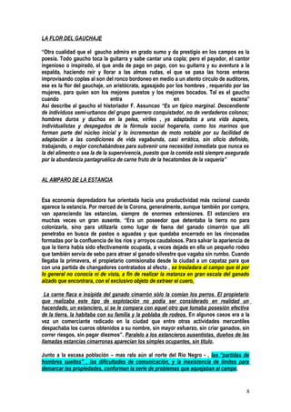 LA FLOR DEL GAUCHAJE

“Otra cualidad que el gaucho admira en grado sumo y da prestigio en los campos es la
poesía. Todo gaucho toca la guitarra y sabe cantar una copla; pero el payador, el cantor
ingenioso o inspirado, el que anda de pago en pago, con su guitarra y su aventura a la
espalda, haciendo reír y llorar a las almas rudas, el que se pasa las horas enteras
improvisando coplas al son del ronco bordoneo en medio a un atento círculo de auditores,
ese es la flor del gauchaje, un aristócrata, agasajado por los hombres , requerido por las
mujeres, para quien son los mejores puestos y los mejores bocados. Tal es el gaucho
cuando                          entra                      en                     escena”
Así describe al gaucho el historiador F. Assuncao “Es un típico marginal. Descendiente
de individuos semi-urbanos del grupo guerrero conquistador, no de verdaderos colonos;
hombres duros y duchos en la pelea, viriles , ya adaptados a una vida áspera,
individualistas y despegados de la fórmula social hogareña, como los marinos que
forman parte del núcleo inicial y lo incrementan de moto notable por su facilidad de
adaptación a las condiciones de vida vagabunda, casi errática, sin oficio definido,
trabajando, o mejor conchabándose para subvenir una necesidad inmediata que nunca es
la del alimento o sea la de la supervivencia, puesto que la comida está siempre asegurada
por la abundancia pantagruélica de carne fruto de la hecatombes de la vaquería”


AL AMPARO DE LA ESTANCIA


Esa economía depredadora fue orientada hacia una productividad más racional cuando
aparece la estancia. Por merced de la Corona, generalmente, aunque también por compra,
van apareciendo las estancias, siempre de enormes extensiones. El estanciero era
muchas veces un gran ausente. “Era un poseedor que detentaba la tierra no para
colonizarla, sino para utilizarla como lugar de faena del ganado cimarrón que allí
penetraba en busca de pastos o aguadas y que quedaba encerrado en las rinconadas
formadas por la confluencia de los ríos y arroyos caudalosos. Para salvar la apariencia de
que la tierra había sido efectivamente ocupada, a veces dejada en ella un pequeño rodeo
que también servía de sebo para atraer al ganado silvestre que vagaba sin rumbo. Cuando
llegaba la primavera, el propietario comisionaba desde la ciudad a un capataz para que
con una partida de changadores contratados al efecto , se trasladara al campo que él por
lo general no conocía ni de vista, a fin de realizar la matanza en gran escala del ganado
alzado que encontrara, con el exclusivo objeto de extraer el cuero.

 La carne flaca e insípida del ganado cimarrón sólo la comían los perros. El propietario
que realizaba este tipo de explotación no podía ser considerado en realidad un
hacendado, un estanciero, si se le compara con aquel otro que tomaba posesión efectiva
de la tierra, la habitaba con su familia y la poblaba de rodeos. En algunos casos era a la
vez un comerciante radicado en la ciudad que entre otras actividades mercantiles
despachaba los cueros obtenidos a su nombre, sin mayor esfuerzo, sin criar ganados, sin
correr riesgos, sin pagar diezmos”. Paralelo a los estancieros ausentistas, dueños de las
llamadas estancias cimarronas aparecían los simples ocupantes, sin título.

Junto a la escasa población – mas rala aún al norte del Río Negro - , las “partidas de
hombres sueltos” , las dificultades de comunicación, y la inexistencia de límites para
demarcar las propiedades, conforman la serie de problemas que aquejaban al campo.


                                                                                        8
 