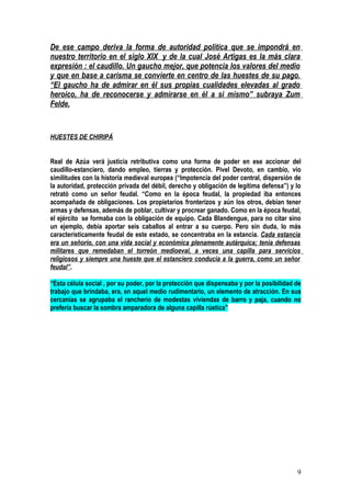De ese campo deriva la forma de autoridad política que se impondrá en
nuestro territorio en el siglo XIX y de la cual José Artigas es la más clara
expresión : el caudillo. Un gaucho mejor, que potencia los valores del medio
y que en base a carisma se convierte en centro de las huestes de su pago.
“El gaucho ha de admirar en él sus propias cualidades elevadas al grado
heroico, ha de reconocerse y admirarse en él a si mismo” subraya Zum
Felde.


HUESTES DE CHIRIPÁ


Real de Azúa verá justicia retributiva como una forma de poder en ese accionar del
caudillo-estanciero, dando empleo, tierras y protección. Pivel Devoto, en cambio, vio
similitudes con la historia medieval europea (“Impotencia del poder central, dispersión de
la autoridad, protección privada del débil, derecho y obligación de legítima defensa”) y lo
retrató como un señor feudal. “Como en la época feudal, la propiedad iba entonces
acompañada de obligaciones. Los propietarios fronterizos y aún los otros, debían tener
armas y defensas, además de poblar, cultivar y procrear ganado. Como en la época feudal,
el ejército se formaba con la obligación de equipo. Cada Blandengue, para no citar sino
un ejemplo, debía aportar seis caballos al entrar a su cuerpo. Pero sin duda, lo más
característicamente feudal de este estado, se concentraba en la estancia. Cada estancia
era un señorío, con una vida social y económica plenamente autárquica; tenía defensas
militares que remedaban el torreón medioeval, a veces una capilla para servicios
religiosos y siempre una hueste que el estanciero conducía a la guerra, como un señor
feudal”.

“Esta célula social , por su poder, por la protección que dispensaba y por la posibilidad de
trabajo que brindaba, era, en aquel medio rudimentario, un elemento de atracción. En sus
cercanías se agrupaba el rancherío de modestas viviendas de barro y paja, cuando no
prefería buscar la sombra amparadora de alguna capilla rústica”




                                                                                          9
 