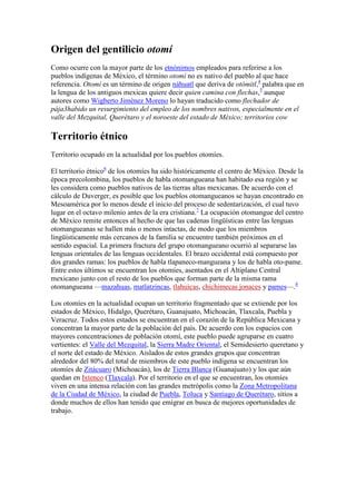 Origen del gentilicio otomí
Como ocurre con la mayor parte de los etnónimos empleados para referirse a los
pueblos indígenas de México, el término otomí no es nativo del pueblo al que hace
referencia. Otomí es un término de origen náhuatl que deriva de otómitl,4 palabra que en
la lengua de los antiguos mexicas quiere decir quien camina con flechas,5 aunque
autores como Wigberto Jiménez Moreno lo hayan traducido como flechador de
pája3habido un resurgimiento del empleo de los nombres nativos, especialmente en el
valle del Mezquital, Querétaro y el noroeste del estado de México; territorios cow

Territorio étnico
Territorio ocupado en la actualidad por los pueblos otomíes.

El territorio étnico6 de los otomíes ha sido históricamente el centro de México. Desde la
época precolombina, los pueblos de habla otomangueana han habitado esa región y se
les considera como pueblos nativos de las tierras altas mexicanas. De acuerdo con el
cálculo de Duverger, es posible que los pueblos otomangueanos se hayan encontrado en
Mesoamérica por lo menos desde el inicio del proceso de sedentarización, el cual tuvo
lugar en el octavo milenio antes de la era cristiana.7 La ocupación otomangue del centro
de México remite entonces al hecho de que las cadenas lingüísticas entre las lenguas
otomangueanas se hallen más o menos intactas, de modo que los miembros
lingüísticamente más cercanos de la familia se encuentre también próximos en el
sentido espacial. La primera fractura del grupo otomangueano ocurrió al separarse las
lenguas orientales de las lenguas occidentales. El brazo occidental está compuesto por
dos grandes ramas: los pueblos de habla tlapaneco-mangueana y los de habla oto-pame.
Entre estos últimos se encuentran los otomíes, asentados en el Altiplano Central
mexicano junto con el resto de los pueblos que forman parte de la misma rama
otomangueana —mazahuas, matlatzincas, tlahuicas, chichimecas jonaces y pames—.8

Los otomíes en la actualidad ocupan un territorio fragmentado que se extiende por los
estados de México, Hidalgo, Querétaro, Guanajuato, Michoacán, Tlaxcala, Puebla y
Veracruz. Todos estos estados se encuentran en el corazón de la República Mexicana y
concentran la mayor parte de la población del país. De acuerdo con los espacios con
mayores concentraciones de población otomí, este pueblo puede agruparse en cuatro
vertientes: el Valle del Mezquital, la Sierra Madre Oriental, el Semidesierto queretano y
el norte del estado de México. Aislados de estos grandes grupos que concentran
alrededor del 80% del total de miembros de este pueblo indígena se encuentran los
otomíes de Zitácuaro (Michoacán), los de Tierra Blanca (Guanajuato) y los que aún
quedan en Ixtenco (Tlaxcala). Por el territorio en el que se encuentran, los otomíes
viven en una intensa relación con las grandes metrópolis como la Zona Metropolitana
de la Ciudad de México, la ciudad de Puebla, Toluca y Santiago de Querétaro, sitios a
donde muchos de ellos han tenido que emigrar en busca de mejores oportunidades de
trabajo.
 
