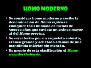 Homo moderno
• Se considera homo moderno y recibe la
denominación de Homo sapiens a
cualquier fósil humano de menos de
500000 años que tuviese un cráneo mayor
al del Homo erectus.
• Se caracteriza por un esqueleto robusto,
cráneo grande y achatado además de una
mandíbula inferior sin mentón.
• Es propio de esta clasificación el Homo
neanderthalensis.
 