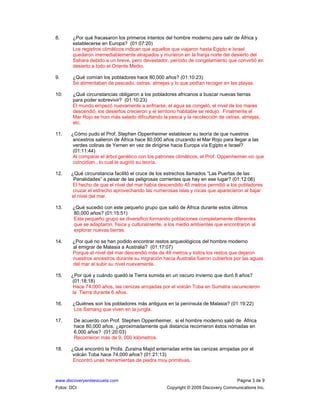 www.discoveryenlaescuela.com Página 3 de 9
Fotos: DCI Copyright © 2009 Discovery Communications Inc.
8. ¿Por qué fracasaron los primeros intentos del hombre moderno para salir de África y
establecerse en Europa? (01:07:20)
Los registros climáticos indican que aquellos que viajaron hasta Egipto e Israel
quedaron irremediablemente atrapados y murieron en la franja norte del desierto del
Sahara debido a un breve, pero devastador, período de congelamiento que convirtió en
desierto a todo el Oriente Medio.
9. ¿Qué comían los pobladores hace 80,000 años? (01:10:23)
Se alimentaban de pescado, ostras, almejas y lo que podían recoger en las playas.
10: ¿Qué circunstancias obligaron a los pobladores africanos a buscar nuevas tierras
para poder sobrevivir? (01:10:23)
El mundo empezó nuevamente a enfriarse, el agua se congeló, el nivel de los mares
descendió, los desiertos crecieron y el territorio habitable se redujo. Finalmente el
Mar Rojo se hizo más salado dificultando la pesca y la recolección de ostras, almejas,
etc.
11. ¿Cómo pudo el Prof. Stephen Oppenheimer establecer su teoría de que nuestros
ancestros salieron de África hace 80,000 años cruzando el Mar Rojo para llegar a las
verdes colinas de Yemen en vez de dirigirse hacia Europa vía Egipto e Israel?
(01:11:44)
Al comparar el árbol genético con los patrones climáticos, el Prof. Oppenheimer vio que
coincidían , lo cual le sugirió su teoría.
12. ¿Qué circunstancia facilitó el cruce de los estrechos llamados “Las Puertas de las
Penalidades” a pesar de las peligrosas corrientes que hay en ese lugar? (01:12:06)
El hecho de que el nivel del mar había descendido 45 metros permitió a los pobladores
cruzar el estrecho aprovechando las numerosas islas y rocas que aparecieron al bajar
el nivel del mar.
13. ¿Qué sucedió con este pequeño grupo que salió de África durante estos últimos
80,000 años? (01:15:51)
Este pequeño grupo se diversificó formando poblaciones completamente diferentes
que se adaptaron, física y culturalmente, a los medio ambientes que encontraron al
explorar nuevas tierras.
14. ¿Por qué no se han podido encontrar restos arqueológicos del hombre moderno
al emigrar de Malasia a Australia? (01:17:07)
Porque el nivel del mar descendió más de 48 metros y todos los restos que dejaron
nuestros ancestros durante su migración hacia Australia fueron cubiertos por las aguas
del mar al subir su nivel nuevamente.
15. ¿Por qué y cuándo quedó la Tierra sumida en un oscuro invierno que duró 6 años?
(01:18:18)
Hace 74,000 años, las cenizas arrojadas por el volcán Toba en Sumatra oscurecieron
la Tierra durante 6 años.
16. ¿Quiénes son los pobladores más antiguos en la península de Malasia? (01:19:22)
Los Samang que viven en la jungla.
17. De acuerdo con Prof. Stephen Oppenheimer, si el hombre moderno salió de África
hace 80,000 años, ¿aproximadamente qué distancia recorrieron éstos nómadas en
6,000 años? (01:20:03)
Recorrieron más de 9, 000 kilómetros.
18. ¿Qué encontró la Profa. Zuraina Majid enterradas entre las cenizas arrojadas por el
volcán Toba hace 74,000 años? (01:21:13)
Encontró unas herramientas de piedra muy primitivas.
 