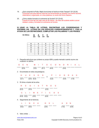 www.discoveryenlaescuela.com Página 4 de 9
Fotos: DCI Copyright © 2009 Discovery Communications Inc.
19. ¿Qué comprobó la Profa. Majid al encontrar el hacha en Kota Tampan? (01:22:25)
Comprobó que para fabricar este tipo de herramientas se necesitó una mente racional,
sistemática y organizada, en otras palabras, la mente del Homo Sapiens.
20. ¿Cómo estaba formado el continente de Sundra? (01:23:42)
Cuando el nivel del mar bajó más de 48 metros, las islas del sudeste asiático actual
estaban unidas y formaban el continente de Sundra.
IV. USAR LA TABLA DE LETRAS, ENCONTRAR LAS COORDENADAS Y
ESCRIBIR LAS LETRAS EN LOS ESPACIOS CORRESPONDIENTES Y, CON LA
AYUDA DE LAS DEFINICIONES, COMPLETAR LAS PALABRAS Y LAS FRASES.
Un felino: G A T 0
3/3 1/5 5/1 4/3
5 A E M H N
4 J F D C I
3 Q V G O S
2 U R P LL L
1 Z B H Y T
1 2 3 4 5
1. Pequeña estructura que contiene su propio ADN y queda marcado cuando ocurre una
mutación no dañina.
G E N M I T O C O N D R I A L
____ ____ ____ ____ ____ ____ ____ ____ ____ ____ ____ ____ ____ ________
(2,5) (3,5) (5,1) (4,4) (3,4)
2. Encontrados en sitios arqueológicos.
H U E S O S P I E D R A S
____ ____ ____ ____ ____ ____ Y ____ ____ ____ ____ ____ ____ ____
(3,1) (2,5) (5,3) (3,2) (3,4) (1,5)
3. El clima a través de los años.
R E G I S T R O S
____ ____ ____ ____ ____ ____ ____ ____ ____
(2,2) (3,3) (2,2)
C L I M Á T I C O S
____ ____ ____ ____ ____ ____ ____ ____ ____ ____
(4,4) (5,2) (3,5) (5,4)
4. Seguimiento de la herencia.
L I N E A D E L A D N
____ ____ ____ ____ ____ ____ ____ ____ ____ ____ ____
(5,2) (5,5) (3,4) (1,5) (5,5)
5. Islas unidas …
 