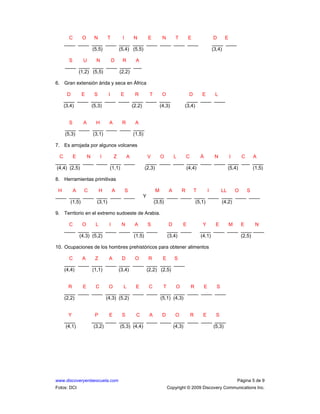 www.discoveryenlaescuela.com Página 5 de 9
Fotos: DCI Copyright © 2009 Discovery Communications Inc.
C O N T I N E N T E D E
____ ____ ____ ____ ____ ____ ____ ____ ____ ____ ____ ____
(5,5) (5,4) (5,5) (3,4)
S U N D R A
____ ____ ____ ____ ____ ___
(1,2) (5,5) (2,2)
6. Gran extensión árida y seca en África
D E S I E R T O D E L
____ ____ ____ ____ ____ ____ ____ ____ ____ ____ ____
(3,4) (5,3) (2,2) (4,3) (3,4)
S A H A R A
____ ____ ____ ____ ____ ____
(5,3) (3,1) (1,5)
7. Es arrojada por algunos volcanes
C E N I Z A V O L C Á N I C A
____ ____ ____ ____ ____ ____ ____ ____ ____ ____ ____ ____ ____ ___ ____
(4,4) (2,5) (1,1) (2,3) (4,4) (5,4) (1,5)
8. Herramientas primitivas
H A C H A S M A R T I LL O S
____ ____ ____ ____ ____ ____ Y ____ ____ ____ ____ ____ ____ ____ ____
(1,5) (3,1) (3,5) (5,1) (4,2)
9. Territorio en el extremo sudoeste de Arabia.
C O L I N A S D E Y E M E N
____ ____ ____ ____ ____ ____ ____ ____ ____ ____ ____ ____ ____ ____
(4,3) (5,2) (1,5) (3,4) (4,1) (2,5)
10. Ocupaciones de los hombres prehistóricos para obtener alimentos
C A Z A D O R E S
____ ____ ____ ____ ____ ____ ____ ____ ____
(4,4) (1,1) (3,4) (2,2) (2,5)
R E C O L E C T O R E S
____ ____ ____ ____ ____ ____ ____ ____ ____ ____ ____ ____
(2,2) (4,3) (5,2) (5,1) (4,3)
Y P E S C A D O R E S
____ ____ ____ ____ ____ ____ ____ ____ ____ ____ ____
(4,1) (3,2) (5,3) (4,4) (4,3) (5,3)
 
