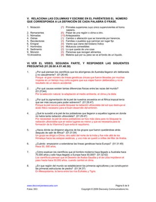 www.discoveryenlaescuela.com Página 6 de 9
Fotos: DCI Copyright © 2009 Discovery Communications Inc.
V. RELACIONA LAS COLUMNAS Y ESCRIBE EN EL PARÉNTESIS EL NÚMERO
QUE CORRESPONDA A LA DEFINICIÓN DE CADA PALABRA O FRASE.
1. Mutación (7) Primates superiores cuyo único supervivientes el homo
sapiens.
2. Remanentes (6) Pasar de una región o clima a otro.
3. Nómadas (10) Antepasados
4. Ostras (1) Cambio o alteración que se transmite por herencia.
5. Recolectores (3) Familias o pueblos que caminan sin lugar fijo
6. Emigrar (9) Viento que viene del Océano Índico
7. Hominidos (4) Moluscos comestibles
8. Sedimento (2) Lo que queda de una cosa
9. Monzón (5) Personas que recogen alimentos
10.Ancestros (8) Materia que por su peso se va al fondo de un líquido.
VI. VER EL VIDEO, SEGUNDA PARTE, Y RESPONDER LAS SIGUIENTES
PREGUNTAS (01:26:00 A 01:48:30)
1. ¿Por qué piensan los científicos que los aborígenes de Australia llegaron ahí deliberada
y no casualmente? (01:26:44)
Porque el gran número de líneas genéticas únicas que fueron llevadas por muchas
mujeres en un tiempo muy corto sugiere que sus viajes fueron deliberados y no el
resultado de un desvío accidental.
2. ¿Por qué causas existen tantas diferencias físicas entre las razas del mundo?
(01:27)44)
Por la selección natural, la adaptación al medio ambiente, el clima y la dieta.
3. ¿Por qué la pigmentación de la piel de nuestros ancestros en el África tropical tenía
que ser más oscura para poder sobrevivir? (01:29:47)
Porque la piel oscura puede bloquear la radiación ultravioleta del sol que destruye el
ácido fólico necesario para el buen desarrollo del embrión.
4. ¿Qué le sucedió a la piel de los pobladores que llegaron a aquellos lugares en donde
no había tanta radiación ultravioleta? (01:29:47)
Por necesidad, la piel de estos pobladores se hizo más clara para no bloquear la
radiación ultravioleta que en estos lugares es menor y que es necesaria para la
formación de la Vitamina D que evita el raquitismo.
5. ¿Hacia dónde se dirigieron algunos de los grupos que fueron quedándose atrás
después de salir de Africa? (01:31:04)
Un grupo se dirigió a China, otro salió del norte de la India y fue más allá de los
Himalaya hacia las estepas asiáticas, y uno más se quedó a orillas del Mar de Arabia.
6. ¿Cuándo empezaron a extenderse las líneas genéticas hacia Europa? (01:31:49)
Hace 50, 000 años.
7. ¿Cómo explican los científicos que el hombre moderno haya llegado a Australia hace
70,000 años y sólo haya llegado a Europa hace 50,000? (01:32:42)
Los científicos piensan que el Desierto de Arabia Saudita y el de Libia impidieron el
paso hasta hace 50,000 años, cuando cambió el clima.
8. ¿En que región del mundo se establecieron los primeros agricultores y se construyeron
las primeras estructuras de piedra? (01:34:37)
En Mesopotamia, la tierra entre los ríos Éufrates y Tigris.
 