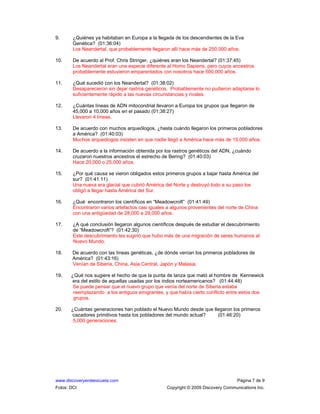 www.discoveryenlaescuela.com Página 7 de 9
Fotos: DCI Copyright © 2009 Discovery Communications Inc.
9. ¿Quiénes ya habitaban en Europa a la llegada de los descendientes de la Eva
Genética? (01:36:04)
Los Neandertal, que probablemente llegaron allí hace más de 250,000 años.
10. De acuerdo al Prof. Chris Stringer, ¿quiénes eran los Neandertal? (01:37:45)
Los Neandertal eran una especie diferente al Homo Sapiens, pero cuyos ancestros
probablemente estuvieron emparentados con nosotros hace 500,000 años.
11. ¿Qué sucedió con los Neandertal? (01:38:02)
Desaparecieron sin dejar rastros genéticos. Probablemente no pudieron adaptarse lo
suficientemente rápido a las nuevas circunstancias y rivales.
12. ¿Cuántas líneas de ADN mitocondrial llevaron a Europa los grupos que llegaron de
45,000 a 10,000 años en el pasado (01:38:27)
Llevaron 4 líneas.
13. De acuerdo con muchos arqueólogos, ¿hasta cuándo llegaron los primeros pobladores
a América? (01:40:03)
Muchos arqueólogos insisten en que nadie llegó a América hace más de 15,000 años.
14. De acuerdo a la información obtenida por los rastros genéticos del ADN, ¿cuándo
cruzaron nuestros ancestros el estrecho de Bering? (01:40:03)
Hace 20,000 o 25,000 años.
15. ¿Por qué causa se vieron obligados estos primeros grupos a bajar hasta América del
sur? (01:41:11)
Una nueva era glacial que cubrió América del Norte y destruyó todo a su paso los
obligó a llegar hasta América del Sur.
16. ¿Qué encontraron los científicos en “Meadowcroft” (01:41:49)
Encontraron varios artefactos casi iguales a algunos provenientes del norte de China
con una antigüedad de 28,000 a 29,000 años.
17. ¿A qué conclusión llegaron algunos científicos después de estudiar el descubrimiento
de “Meadowcroft”? (01:42:30)
Este descubrimiento les sugirió que hubo más de una migración de seres humanos al
Nuevo Mundo.
18. De acuerdo con las líneas genéticas, ¿de dónde venían los primeros pobladores de
América? (01:43:16)
Venían de Siberia, China, Asia Central, Japón y Malasia.
19. ¿Qué nos sugiere el hecho de que la punta de lanza que mató al hombre de Kennewick
era del estilo de aquellas usadas por los indios norteamericanos? (01:44:48)
Se puede pensar que el nuevo grupo que venía del norte de Siberia estaba
reemplazando a los antiguos emigrantes, y que había cierto conflicto entre estos dos
grupos.
20. ¿Cuántas generaciones han poblado el Nuevo Mundo desde que llegaron los primeros
cazadores primitivos hasta los pobladores del mundo actual? (01:46:20)
5,000 generaciones.
 
