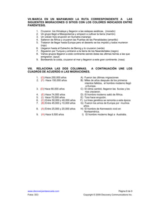 www.discoveryenlaescuela.com Página 8 de 9
Fotos: DCI Copyright © 2009 Discovery Communications Inc.
VII.MARCA EN UN MAPAMUNDI LA RUTA CORRESPONDIENTE A LAS
SIGUIENTES MIGRACIONES O SITIOS CON LOS COLORES INDICADOS ENTRE
PARÉNTESIS.
1. Cruzaron los Himalaya y llegaron a las estepas asiáticas. (morado)
2. Un grupo llegó a Mesopotamia y empezó a cultivar la tierra (marrón)
3. Un volcán hizo erupción en Sumatra (naranja)
4. Salieron de África y cruzaron las Puertas de las Penalidades (amarillo)
5. Trataron de llegar hasta Europa pero el desierto se los impidió y todos murieron
(rojo)
6. Llegaron hasta el Estrecho de Bering y lo cruzaron (verde)
7. Siguieron por Turquía y entraron a la tierra de los Neandertales (negro)
8. Varios grupos llegaron a este continente siendo éstas las últimas tierras a las que
emigraron. (azul)
9. Bordeando la costa, cruzaron el mar y llegaron a este gran continente. (rosa)
VIII. RELACIONA LAS DOS COLUMNAS. A CONTINUACIÓN UNE LOS
CUADROS DE ACUERDO A LAS MIGRACIONES.
1. (G) Hace 250,000 años A) Fueron las últimas migraciones
2. (F) Hace 150,000 años B) Miles de años después de los primeros
intentos fallidos, el hombre moderno llegó
a Europa.
3. (D) Hace 80,000 años C) El clima cambió, llegaron las lluvias y los
ríos crecieron.
4. (E) Hace 74,000 años D) El hombre moderno salió de África.
5. (I) Hace 70,000 años E) Tora hace erupción.
6. (C) Entre 50,000 y 40,000 años F) La línea genética se remonta a esta época
7. (B) Entre 45,000 y 10,000 años G) Fueron los amos de Europa por muchos
años.
8. (A) Entre 25,000 y 20,000 años H) El hombre de Kennewick vivió en
Norteamérica.
9. (H) Hace 9,500 años I) El hombre moderno llegó a Australia.
 