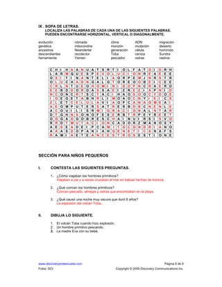 www.discoveryenlaescuela.com Página 9 de 9
Fotos: DCI Copyright © 2009 Discovery Communications Inc.
IX . SOPA DE LETRAS.
LOCALIZA LAS PALABRAS DE CADA UNA DE LAS SIGUIENTES PALABRAS.
PUEDEN ENCONTRARSE HORIZONTAL, VERTICAL O DIAGONALMENTE.
evolución nómada clima ADN migración
genética mitocondria monzón mutación desierto
ancestros Neandertal generación célula homínido
descendientes recolector Toba ceniza Sundra
herramienta Yemen pescador ostras rastros
C H I H A A N U A T S R T I O L F A T G I D R H
L A R M Q U E S P E V O L U C I O N R E A E E E
O S I T I N A N T E L I A O R P E M J N R S T R
O L U C H A D N G A L G T O R E O O B E I C E E
C R L N T U E O H O M I N I D O P N C R A E R D
E E B D D O R D A S S A E I Z R E Z I A P N I D
N C O N C R T S C T A C I H A O S O O C Y D O E
I O E G E T A B H R L I M O A O C N Y I E I C S
Z L E T C E L U L A V I A O P C A N A O M E A I
A E O M P U T E R S A T R E R B D B C N E N L E
A C O U I L I S R M I G R A C I O N A L N T A R
D T G H N S O N O F E S E R B T R P E Y R E E T
O O G A O G O B R E S C H A I N U I R S I S V O
R R D T M U T A C I O N C A D O R Z M A N O S Y
A E S E A D E I P C A M I T O C O N D R I A N O
A A A S D O P A N I A H G E N E T I C A N A F S
R A M I A E T E A N C E S T R O S E S T I O N E
SECCIÓN PARA NIÑOS PEQUEÑOS
I. CONTESTA LAS SIGUIENTES PREGUNTAS.
1. ¿Cómo viajaban los hombres primitivos?
Viajaban a pie y a veces cruzaban el mar en balsas hechas de troncos.
2. ¿Qué comían los hombres primitivos?
Comían pescado, almejas y ostras que encontraban en la playa.
3. ¿Qué causó una noche muy oscura que duró 6 años?
La explosión del volcán Toba..
II. DIBUJA LO SIGUIENTE.
1. El volcán Toba cuando hizo explosión.
2. Un hombre primitivo pescando.
3. La madre Eva con su bebé.
 