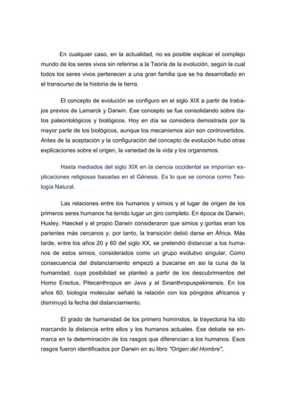 En cualquier caso, en la actualidad, no es posible explicar el complejo
mundo de los seres vivos sin referirse a la Teoría de la evolución, según la cual
todos los seres vivos pertenecen a una gran familia que se ha desarrollado en
el transcurso de la historia de la tierra.
El concepto de evolución se configuro en el siglo XIX a partir de traba-
jos previos de Lamarck y Darwin. Ese concepto se fue consolidando sobre da-
tos paleontológicos y biológicos. Hoy en día se considera demostrada por la
mayor parte de los biológicos, aunque los mecanismos aún son controvertidos.
Antes de la aceptación y la configuración del concepto de evolución hubo otras
explicaciones sobre el origen, la variedad de la vida y los organismos.
Hasta mediados del siglo XIX en la ciencia occidental se imponían ex-
plicaciones religiosas basadas en el Génesis. Es lo que se conoce como Teo-
logía Natural.
Las relaciones entre los humanos y simios y el lugar de origen de los
primeros seres humanos ha tenido lugar un giro completo. En época de Darwin,
Huxley, Haeckel y el propio Darwin consideraron que simios y gorilas eran los
parientes más cercanos y, por tanto, la transición debió darse en África. Más
tarde, entre los años 20 y 60 del siglo XX, se pretendió distanciar a los huma-
nos de estos simios, considerados como un grupo evolutivo singular. Como
consecuencia del distanciamiento empezó a buscarse en asi la cuna de la
humanidad, cuya posibilidad se planteó a partir de los descubrimientos del
Homo Erectus, Pitecanthropus en Java y el Sinanthropuspekinensis. En los
años 60, biología molecular señaló la relación con los póngidos africanos y
disminuyó la fecha del distanciamiento.
El grado de humanidad de los primero homínidos, la trayectoria ha ido
marcando la distancia entre ellos y los humanos actuales. Ese debate se en-
marca en la determinación de los rasgos que diferencian a los humanos. Esos
rasgos fueron identificados por Darwin en su libro "Origen del Hombre",
 