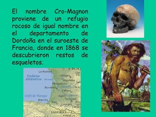 El nombre Cro-Magnon
proviene de un refugio
rocoso de igual nombre en
el departamento de
Dordoña en el suroeste de
Francia, donde en 1868 se
descubrieron restos de
esqueletos.
 