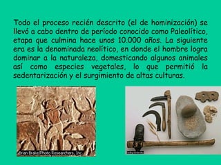 Todo el proceso recién descrito (el de hominización) se
llevó a cabo dentro de período conocido como Paleolítico,
etapa que culmina hace unos 10.000 años. La siguiente
era es la denominada neolítico, en donde el hombre logra
dominar a la naturaleza, domesticando algunos animales
así como especies vegetales, lo que permitió la
sedentarización y el surgimiento de altas culturas.
 