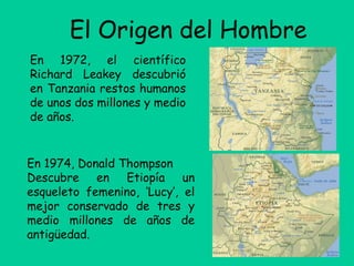 El Origen del Hombre
En 1972, el científico
Richard Leakey descubrió
en Tanzania restos humanos
de unos dos millones y medio
de años.
En 1974, Donald Thompson
Descubre en Etiopía un
esqueleto femenino, ‘Lucy’, el
mejor conservado de tres y
medio millones de años de
antigüedad.
 
