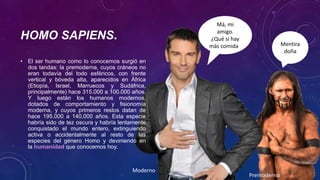 HOMO SAPIENS.
Premoderno
Moderno
Má, mi
amigo.
¿Qué si hay
más comida? Mentira
doña
• El ser humano como lo conocemos surgió en
dos tandas: la premoderna, cuyos cráneos no
eran todavía del todo esféricos, con frente
vertical y bóveda alta, aparecidos en África
(Etiopía, Israel, Marruecos y Sudáfrica,
principalmente) hace 315.000 a 100.000 años.
Y luego están los humanos modernos,
dotados de comportamiento y fisionomía
moderna, y cuyos primeros restos datan de
hace 195.000 a 140.000 años. Esta especie
habría sido de tez oscura y habría lentamente
conquistado el mundo entero, extinguiendo
activa o accidentalmente al resto de las
especies del género Homo y deviniendo en
la humanidad que conocemos hoy.
 