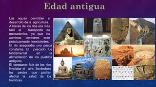 Las aguas permitían el
desarrollo de la agricultura.
A través de los ríos era más
fácil el transporte de
mercaderías, ya que los
caminos terrestres eran
prácticamente inexistentes.
El río aseguraba una pesca
constante. El pescado fue
fundamental en la
alimentación de los pueblos
antiguos.
El constante fluir de los ríos
limpiaba el aire, llevándose
las pestes que podían
afectar la salud de los
hombres.
 