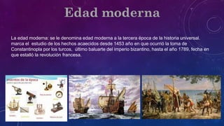 La edad moderna: se le denomina edad moderna a la tercera época de la historia universal.
marca el estudio de los hechos acaecidos desde 1453 año en que ocurrió la toma de
Constantinopla por los turcos, último baluarte del imperio bizantino, hasta el año 1789, fecha en
que estalló la revolución francesa.
 