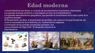 La Edad Moderna nos ofrece un conjunto de acontecimientos importantes y fascinantes:
Los grandes avances científicos y tecnológicos al inicio de la Edad Moderna.
Los grandes descubrimientos geográficos, que permitió el conocimiento de la mayor parte de la
superficie terrestre.
El Renacimiento, es decir, el florecimiento de las Artes y las Letras en Europa Occidental, así
como la trascendencia de la Reforma y la Contrarreforma religiosas.
La formación de las grandes monarquías europeas y los
nuevos Estados del Siglo XVIII. El desarrollo cultural de la
Edad Moderna.
 