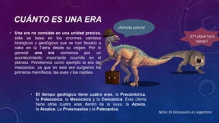 CUÁNTO ES UNA ERA
• Una era no consiste en una unidad precisa,
ésta se basa en los enormes cambios
biológicos y geológicos que se han llevado a
cabo en la Tierra desde su origen. Por lo
general una era comienza por un
acontecimiento importante ocurrido en el
planeta. Pondremos como ejemplo la era del
mesozoico, ya que en esta era surgieron los
primeros mamíferos, las aves y los reptiles.
• El tiempo geológico tiene cuatro eras, la Precámbrica,
la Paleozoica, la Mesozoica y la Cenozoica. Ésta última
tiene otras cuatro eras dentro de la suya, la Azoica,
la Arcaica, La Proterozoica y la Paleozoica.
¡EY! ¿Qué hora
tienes?
¡Ashuda policía!
Nota: El dinosaurio es argentino
 