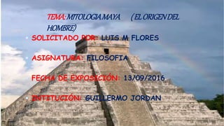 TEMA:MITOLOGIAMAYA (ELORIGENDEL
HOMBRE)
 SOLICITADO POR: LUIS M FLORES
 ASIGNATURA: FILOSOFIA
 FECHA DE EXPOSICIÓN: 13/09/2016
 INTITUCIÓN: GUILLERMO JORDAN
 