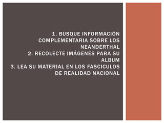 1. BUSQUE INFORMACIÓN
COMPLEMENTARIA SOBRE LOS
NEANDERTHAL
2. RECOLECTE IMÁGENES PARA SU
ALBUM
3. LEA SU MATERIAL EN LOS FASCICULOS
DE REALIDAD NACIONAL
 