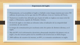 Importancia del inglés
• Primeramente, en la actualidad, el inglés es hablado como lengua materna por unos 350
millones de personas, de los que más de 200 millones viven en América del Norte.
• Numerosos estudios han afirmado que el país de habla no inglesa con mejor nivel de
inglés, es Dinamarca, seguido de Holanda y Grecia.
• El nivel de inglés es sin duda un referente sobre el indicador de la competitividad
económica de una nación.
• La lengua de comunicación por excelencia entre dos países de distintos idiomas, es el
inglés.
• Más del 80% de la información electrónica almacenada alrededor del planeta está en
inglés y las dos terceras partes de los científicos de la tierra leen en dicha lengua.
• 2400 millones de usuarios de internet, un 80%, se comunica actualmente en inglés.
 